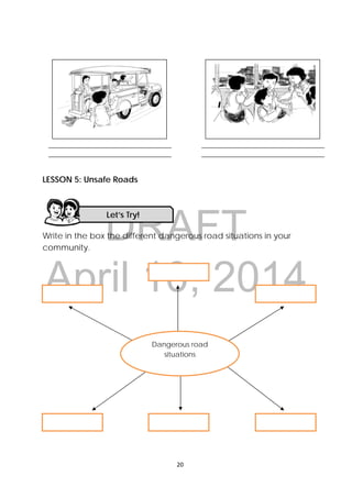 DRAFT
April 10, 2014
20 
 
LESSON 5: Unsafe Roads
Write in the box the different dangerous road situations in your
community.
Let’s Try! 
______________________________________ 
______________________________________ 
______________________________________ 
______________________________________ 
Dangerous road
situations 
 