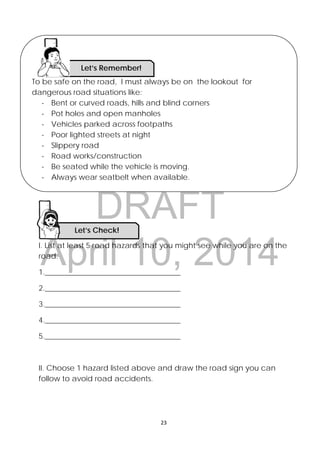 DRAFT
April 10, 2014
23 
 
I. List at least 5 road hazards that you might see while you are on the
road.
1.____________________________________
2.____________________________________
3.____________________________________
4.____________________________________
5.____________________________________
II. Choose 1 hazard listed above and draw the road sign you can
follow to avoid road accidents.
Let’s Check! 
To be safe on the road, I must always be on the lookout for
dangerous road situations like:
- Bent or curved roads, hills and blind corners
- Pot holes and open manholes
- Vehicles parked across footpaths
- Poor lighted streets at night
- Slippery road
- Road works/construction
- Be seated while the vehicle is moving.
- Always wear seatbelt when available.
Let’s Remember!
 
 