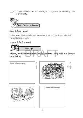 DRAFT
April 10, 2014
26 
 
___10. I will participate in barangay programs in cleaning the
community.
I am Safe at Home!
List at least 5 hazards in your home which can cause accidents if
natural disaster strikes.
Lesson 7: Be Prepared!
Identify the natural disasters below and write safety rules that people
must follow.
Let’s Do this at Home 
Let’s Try! 
Illus of volcanic eruption
Tsunami or storm surge 
 