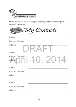 DRAFT
April 10, 2014
27 
 
Make a contact of list of people you may call for help or report
community hazards.
Name _____________________________________________
Contact Number _____________________________________________
Address _____________________________________________
Name _____________________________________________
Contact Number _____________________________________________
Address _____________________________________________
Name _____________________________________________
Contact Number _____________________________________________
Address _____________________________________________
Name _____________________________________________
Contact Number _____________________________________________
Address _____________________________________________
Let’s Do this at Home 
 