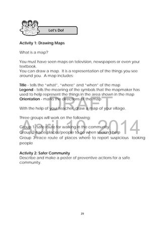 DRAFT
April 10, 2014
29 
 
Activity 1: Drawing Maps
What is a map?
You must have seen maps on television, newspapers or even your
textbook.
You can draw a map. It is a representation of the things you see
around you. A map includes:
Title - tells the “what”, “where” and “when” of the map
Legend - tells the meaning of the symbols that the mapmaker has
used to help represent the things in the area shown in the map
Orientation - marks the directions of the map
With the help of your teacher, draw a map of your village.
Three groups will work on the following:
Group 1- safe route for walking in the community
Group 2-trace places/people to go when seeking help
Group 3-trace route of places where to report suspicious looking
people
Activity 2: Safer Community
Describe and make a poster of preventive actions for a safe
community.
Let’s Do! 
 