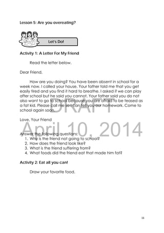 DRAFT
April 10, 2014
16 
 
Lesson 5: Are you overeating?
Activity 1: A Letter For My Friend
Read the letter below.
Dear Friend,
How are you doing? You have been absent in school for a
week now. I called your house. Your father told me that you get
easily tired and you find it hard to breathe. I asked if we can play
after school but he said you cannot. Your father said you do not
also want to go to school because you are afraid to be teased as
a fat kid. Please call me so I can tell you our homework. Come to
school again soon.
Love, Your Friend
Answer the following questions:
1. Why is the friend not going to school?
2. How does the friend look like?
3. What is the friend suffering from?
4. What foods did the friend eat that made him fat?
Activity 2: Eat all you can!
Draw your favorite food.
Let’s Do! 
 