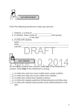 DRAFT
April 10, 2014
17 
 
Let’s Check! 
Finish the following sentences under your picture:
1. Obesity is a kind of _____________________.
2. In obesity, there is lack of ______________ and excess
________________ in the diet.
3. A child with obesity
looks___________________________________________.
feels______________________________________________________.
cannot___________________________________________________.
On the space before the number: write True is the statement is
correct, write False if the statement is wrong.
___1. A child who eats too much suffers from under nutrition.
___2. A child who eats too much suffers from obesity.
___3. A child who suffers from obesity is skinny.
___4. A child with obesity performs limited physical activities only.
___5. A child with obesity lacks protein and carbohydrates in the
diet.
Let’s Remember!
 
 