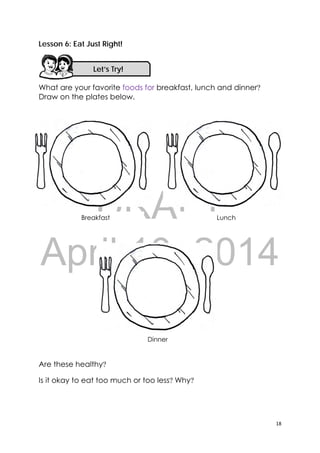 DRAFT
April 10, 2014
18 
 
Lesson 6: Eat Just Right!
What are your favorite foods for breakfast, lunch and dinner?
Draw on the plates below.
Are these healthy?
Is it okay to eat too much or too less? Why?
Breakfast Lunch
Dinner
Let’s Try! 
 