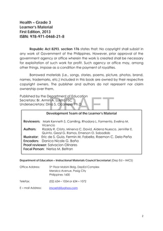 DRAFT
April 10, 2014
2 
 
Health – Grade 3
Learner’s Material
First Edition, 2013
ISBN: 978-971-0468-21-8
Republic Act 8293, section 176 states that: No copyright shall subsist in
any work of Government of the Philippines. However, prior approval of the
government agency or office wherein the work is created shall be necessary
for exploitation of such work for profit. Such agency or office may, among
other things, impose as a condition the payment of royalties.
Borrowed materials (i.e., songs, stories, poems, picture, photos, brand,
names, trademarks, etc.) included in this book are owned by their respective
copyright owners. The publisher and authors do not represent nor claim
ownership over them.
Published by the Department of Education
Secretary: Br. Armin A. Luistro FSC
Undersecretary: Dina S. Ocampo, Ph.D.
Department of Education – Instructional Materials Council Secretariat (Dep Ed – IMCS)
Office Address: 5th Floor Mabini Bldg. DepEd Complex
Meralco Avenue, Pasig City
Philippines 1600
Telefax: (02) 634 – 1054 or 634 – 1072
E – mail Address: imcsetd@yahoo.com
Development Team of the Learner’s Material
Reviewers: Mark Kenneth S. Camiling, Rhodora L. Formento, Evelina M.
Vicencio
Authors: Rizaldy R. Cristo, Minerva C. David, Aidena Nuesca, Jennifer E.
Quinto, Gezyl G. Ramos, Emerson O. Sabadlab
Illustrator: Eric de S. Guia, Fermin M. Fabella, Raemon C. Dela Peña
Encoders: Danica Nicole G. Baña
Proof reviewer: Salvacion Olinares
Focal Person: Nerisa M. Beltran
 
