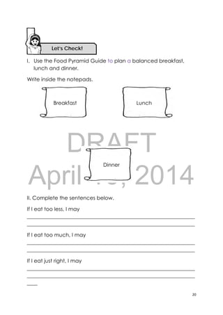 DRAFT
April 10, 2014
20 
 
I. Use the Food Pyramid Guide to plan a balanced breakfast,
lunch and dinner.
Write inside the notepads.
II. Complete the sentences below.
If I eat too less, I may
________________________________________________________________
________________________________________________________________
If I eat too much, I may
________________________________________________________________
________________________________________________________________
If I eat just right, I may
________________________________________________________________
________________________________________________________________
____
Let’s Check! 
Breakfast Lunch
Dinner
 