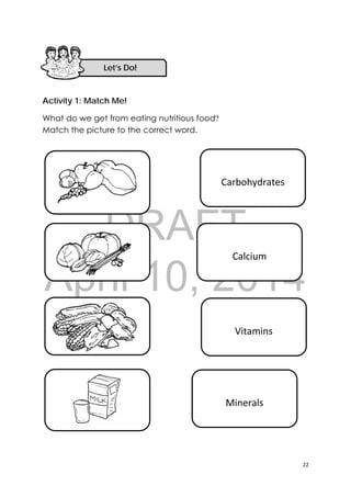 DRAFT
April 10, 2014
22 
 
Activity 1: Match Me!
What do we get from eating nutritious food?
Match the picture to the correct word.
 
Picture of root crops (kamote, 
cassava, corn) 
 
 
Calcium 
 
Vitamins 
Minerals 
 
Carbohydrates 
Let’s Do! 
 