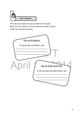 DRAFT
April 10, 2014
24 
 
Why do we need to eat protein-rich foods?
Why do we need to avoid salty and fatty foods?
Write the reasons below.
Yes to Protein! 
If I eat protein‐rich foods, I will 
________________________________
________________________________
________________________________
No to Salt and Fat! 
If I eat too salty and fatty foods, I will 
________________________________
________________________________
________________________________
Let’s Check! 
 