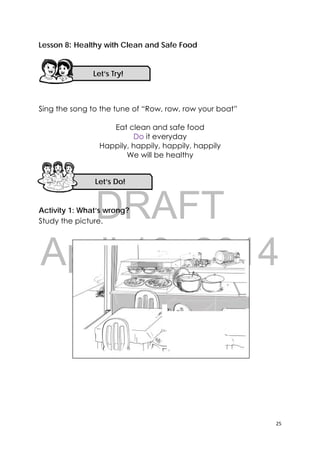 DRAFT
April 10, 2014
25 
 
Lesson 8: Healthy with Clean and Safe Food
Sing the song to the tune of “Row, row, row your boat”
Eat clean and safe food
Do it everyday
Happily, happily, happily, happily
We will be healthy
Activity 1: What’s wrong?
Study the picture.
Let’s Try! 
Let’s Do! 
 