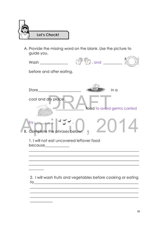 DRAFT
April 10, 2014
28 
 
A. Provide the missing word on the blank. Use the picture to
guide you.
Wash _______________ , and __________
before and after eating.
Store_______________________ in a
cool and dry place .
_______________ food to avoid germs carried
by _________. .
B. Complete the phrases below:
1. I will not eat uncovered leftover food
because_____________
___________________________________________________________
___________________________________________________________
___________________________________________________________
___________________________________________________________
________
2. I will wash fruits and vegetables before cooking or eating
to________________________________________________________
__________________________________________________________
__________________________________________________________
__________________________________________________________
____________
Let’s Check! 
 