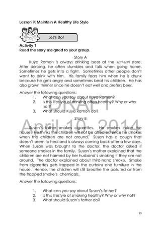 DRAFT
April 10, 2014
29 
 
Lesson 9: Maintain A Healthy Life Style
Activity 1
Read the story assigned to your group.
Story A
Kuya Ramon is always drinking beer at the sari-sari store.
After drinking, he often stumbles and falls when going home.
Sometimes he gets into a fight. Sometimes other people don’t
want to drink with him. His family fears him when he is drunk
because he gets angry and sometimes beat his children. He has
also grown thinner since he doesn’t eat well and prefers beer.
Answer the following questions:
1. What can you say about Kuya Ramon?
2. Is this lifestyle of drinking often healthy? Why or why
not?
3. What should Kuya Ramon do?
Story B
Susan’s father smokes cigarettes. He smokes inside the
house. He thinks the children will not be affected since he smokes
when the children are not around. Susan has a cough that
doesn’t seem to heal and is always coming back after a few days.
When Susan was brought to the doctor, the doctor asked if
someone smokes in the family. Susan’s mother explained that the
children are not harmed by her husband’s smoking if they are not
around. The doctor explained about third-hand smoke. Smoke
from cigarettes gets trapped in the curtains and furniture in the
house. Hence, the children will still breathe the polluted air from
the trapped smoke’s chemicals.
Answer the following questions:
1. What can you say about Susan’s father?
2. Is this lifestyle of smoking healthy? Why or why not?
3. What should Susan’s father do?
Let’s Do! 
 