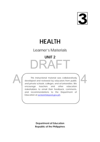 DRAFT
April 10, 2014
30 
 
HEALTH
Learner’s Materials
UNIT 2
Department of Education
Republic of the Philippines
This instructional material was collaboratively
developed and reviewed by educators from public
and private schools, colleges, and or/universities. We
encourage teachers and other education
stakeholders to email their feedback, comments,
and recommendations to the Department of
Education at action@deped.gov.ph.
 
