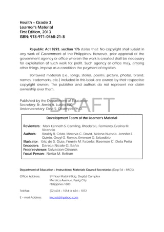 DRAFT
April 10, 2014
31 
 
Health – Grade 3
Learner’s Material
First Edition, 2013
ISBN: 978-971-0468-21-8
Republic Act 8293, section 176 states that: No copyright shall subsist in
any work of Government of the Philippines. However, prior approval of the
government agency or office wherein the work is created shall be necessary
for exploitation of such work for profit. Such agency or office may, among
other things, impose as a condition the payment of royalties.
Borrowed materials (i.e., songs, stories, poems, picture, photos, brand,
names, trademarks, etc.) included in this book are owned by their respective
copyright owners. The publisher and authors do not represent nor claim
ownership over them.
Published by the Department of Education
Secretary: Br. Armin A. Luistro FSC
Undersecretary: Dina S. Ocampo, Ph.D.
Department of Education – Instructional Materials Council Secretariat (Dep Ed – IMCS)
Office Address: 5th Floor Mabini Bldg. DepEd Complex
Meralco Avenue, Pasig City
Philippines 1600
Telefax: (02) 634 – 1054 or 634 – 1072
E – mail Address: imcsetd@yahoo.com
Development Team of the Learner’s Material
Reviewers: Mark Kenneth S. Camiling, Rhodora L. Formento, Evelina M.
Vicencio
Authors: Rizaldy R. Cristo, Minerva C. David, Aidena Nuesca, Jennifer E.
Quinto, Gezyl G. Ramos, Emerson O. Sabadlab
Illustrator: Eric de S. Guia, Fermin M. Fabella, Raemon C. Dela Peña
Encoders: Danica Nicole G. Baña
Proof reviewer: Salvacion Olinares
Focal Person: Nerisa M. Beltran
 