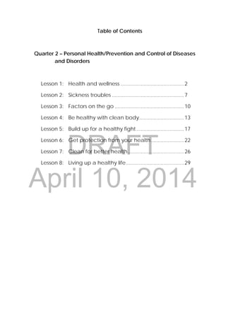 DRAFT
April 10, 2014
32 
 
Table of Contents
Quarter 2 – Personal Health/Prevention and Control of Diseases
and Disorders
Lesson 1: Health and wellness ............................................2
Lesson 2: Sickness troubles ..................................................7
Lesson 3: Factors on the go ................................................10
Lesson 4: Be healthy with clean body...............................13
Lesson 5: Build up for a healthy fight.................................17
Lesson 6: Get protection from your health.......................22
Lesson 7: Clean for better health.......................................26
Lesson 8: Living up a healthy life........................................29
 