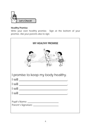 DRAFT
April 10, 2014
6 
 
I promise to keep my body healthy.
I will ______________________________.
I will ______________________________.
I will ______________________________.
I will ______________________________.
Pupil’s Name: ___________________________
Parent’s Signature: ______________________
Healthy Promise
Write your own healthy promise. Sign at the bottom of your
promise. Ask your parents also to sign.
MY HEALTHY PROMISE
   
 
 
 
 
 
 
 
Let’s Check! 
 