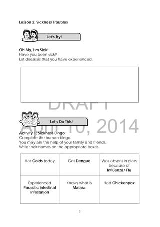 DRAFT
April 10, 2014
7 
 
Lesson 2: Sickness Troubles
Oh My, I’m Sick!
Have you been sick?  
List diseases that you have experienced.
Activity 1: Sickness Bingo
Complete the human bingo.
You may ask the help of your family and friends.
Write their names on the appropriate boxes.
Has Colds today Got Dengue Was absent in class
because of
Influenza/ Flu
Experienced
Parasitic intestinal
infestation
Knows what is
Malara
Had Chickenpox
Let’s Try! 
Let’s Do This! 
 