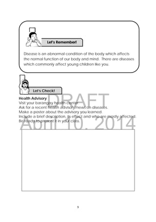 DRAFT
April 10, 2014
9 
 
Health Advisory
Visit your barangay health center.
Ask for a recent health advisory/news on diseases.
Make a poster about the advisory you learned.
Include a brief description, its effect and who are mostly affected.
Be ready to present it in your class.
Let’s Check! 
Disease is an abnormal condition of the body which affects
the normal function of our body and mind. There are diseases
which commonly affect young children like you.
 