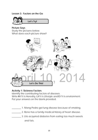 DRAFT
April 10, 2014
10 
 
Lesson 3: Factors on the Go
Picture Says
Study the pictures below.
What does each picture show?
Activity 1: Sickness Factors
Identify the contributing factors of diseases.
Write H if it is Heredity, L if it is Lifestyle and E if it is environment.
Put your answers on the blank provided.
________ 1. Mang Pedro got lung disease because of smoking.
________ 2. Rene has a family medical history of heart disease.
________ 3. Lito acquired diabetes from eating too much sweets
and fats.
Let’s Try! 
Let’s Do This! 
 