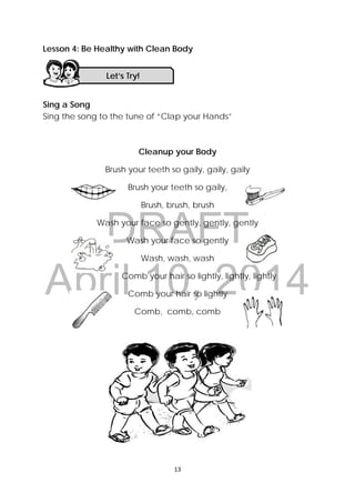 DRAFT
April 10, 2014
13 
 
Lesson 4: Be Healthy with Clean Body
ng
Sing a Song
Sing the song to the tune of “Clap your Hands”
Cleanup your Body
Brush your teeth so gaily, gaily, gaily
Brush your teeth so gaily,
Brush, brush, brush
Wash your face so gently, gently, gently
Wash your face so gently
Wash, wash, wash
Comb your hair so lightly, lightly, lightly
Comb your hair so lightly
Comb, comb, comb
Let’s Try! 
 