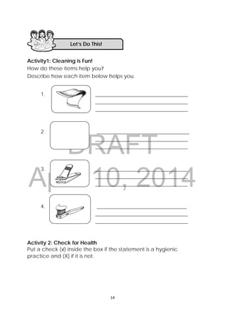 DRAFT
April 10, 2014
14 
 
Activity1: Cleaning is Fun!
How do these items help you?
Describe how each item below helps you.
1. ___________________________________
___________________________________
___________________________________
2 ___________________________________
___________________________________
___________________________________
3. ___________________________________
___________________________________
___________________________________
4. __________________________________
___________________________________
___________________________________
Activity 2: Check for Health 
Put a check (√) inside the box if the statement is a hygienic
practice and (X) if it is not.
Let’s Do This! 
 
 
 
 
 