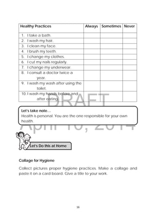 DRAFT
April 10, 2014
16 
 
Healthy Practices Always Sometimes Never
1. I take a bath.
2. I wash my hair.
3. I clean my face.
4. I brush my teeth.
5. I change my clothes.
6. I cut my nails regularly.
7. I change my underwear.
8. I consult a doctor twice a
year.
9. I wash my wash after using the
toilet.
10. I wash my hands before and
after eating.
 
Collage for Hygiene
Collect pictures proper hygiene practices. Make a collage and
paste it on a card board. Give a title to your work.
Let’s Do this at Home 
Let’s take note…
Health is personal. You are the one responsible for your own
health.
 