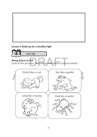 DRAFT
April 10, 2014
17 
 
Lesson 5: Build up for a Healthy Fight
Being Active Is Fun!
Look at the pictures. Imitate the movement of each animal.
 
 
 
 
 
 
 
Let’s Try! 
Jump like a bunny
 
Stretch like a cat
 
Run like a gorilla
 
Walk like a spider
 