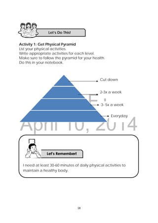 DRAFT
April 10, 2014
18 
 
Activity 1: Get Physical Pyramid
List your physical activities.
Write appropriate activities for each level.
Make sure to follow the pyramid for your health.
Do this in your notebook.
Activity 2: Balanced Diet with Pyramid and Plate
Study at the Food Plate and Food Pyramid below.
Let’s Do This! 
Cut down
3- 5x a week
2-3x a week
Everyday
I need at least 30-60 minutes of daily physical activities to
maintain a healthy body.
 