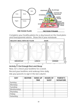 DRAFT
April 10, 2014
19 
 
Complete your healthy plates for a day based on the food plate
and food pyramid above. Draw this in your notebook.
Activity 3: Get Enough Rest and Sleep
Now, let’s check your bedtime for a week.
Record your bedtime and wakeup time daily.
Ask your parents to sign in the last column.
DAY BEDTIME WAKE-UP
TIME
HOURS OF
SLEEP
PARENT’S
SIGNATURE
Sunday
Monday
Tuesday
Wednesday
Thursday
Friday
Saturday
 