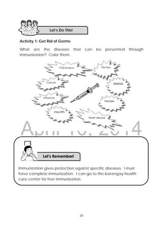 DRAFT
April 10, 2014
23 
 
Activity 1: Get Rid of Germs
What are the diseases that can be prevented through
immunization? Color them.
Let’s Do This! 
Immunization gives protection against specific diseases. I must
have complete immunization. I can go to the barangay health
care center for free immunization.
 