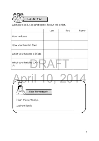 DRAFT
April 10, 2014
6 
 
Compare Rod, Lee and Romy. Fill out the chart.
Lee Rod Romy
How he looks
How you think he feels
What you think he can do
What you think he CAN’T
do
Finish the sentence.
Malnutrition is
_____________________________________________________
Let’s Do This! 
Let’s Remember!
 
 