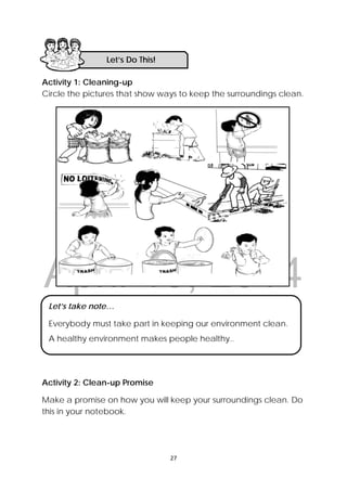 DRAFT
April 10, 2014
27 
 
Activity 1: Cleaning-up
Circle the pictures that show ways to keep the surroundings clean.
Activity 2: Clean-up Promise
Make a promise on how you will keep your surroundings clean. Do
this in your notebook.
Let’s Do This! 
Let’s take note…
Everybody must take part in keeping our environment clean.
A healthy environment makes people healthy..
 