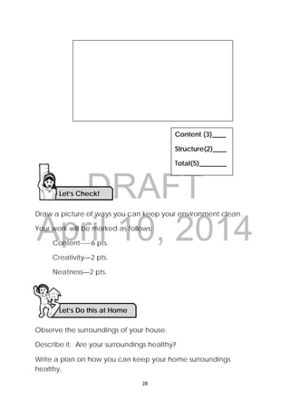 DRAFT
April 10, 2014
28 
 
Draw a picture of ways you can keep your environment clean.
Your work will be marked as follows:
Content-----6 pts.
Creativity—2 pts.
Neatness—2 pts.
Observe the surroundings of your house.
Describe it. Are your surroundings healthy? 
Write a plan on how you can keep your home surroundings
healthy.
Content (3)____
Structure(2)____
Total(5)________
Let’s Check! 
Let’s Do this at Home 
 