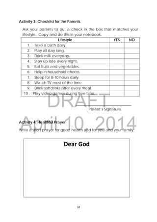 DRAFT
April 10, 2014
32 
 
Activity 3: Checklist for the Parents
Ask your parents to put a check in the box that matches your
lifestyle. Copy and do this in your notebook.
Lifestyle YES NO
1. Take a bath daily.
2. Play all day long.
3. Drink milk everyday.
4. Stay up late every night.
5. Eat fruits and vegetables.
6. Help in household chores.
7. Sleep for 8-10 hours daily.
8. Watch TV most of the time.
9. Drink softdrinks after every meal.
10 . Play video games during free time.
______________________________
Parent’s Signature
Activity 4: Healthful Prayer
Write a short prayer for good health and for you and your family.
Dear God 
 