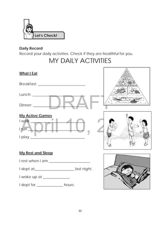 DRAFT
April 10, 2014
33 
 
Daily Record
Record your daily activities. Check if they are healthful for you.
MY DAILY ACTIVITIES
What I Eat
Breakfast: _________________________
Lunch: ____________________________
Dinner: ____________________________
My Active Games
I walk _____________________________
I run ______________________________
I play _____________________________
My Rest and Sleep
I rest when I am ______________________
I slept at_____________________ last night.
I woke up at ______________.
I slept for ______________ hours.
Let’s Check! 
 