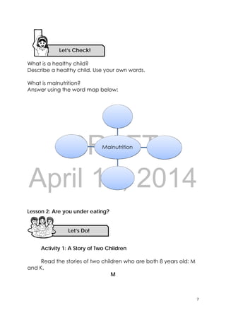 DRAFT
April 10, 2014
7 
 
Let’s Check!
What is a healthy child?
Describe a healthy child. Use your own words.
What is malnutrition?
Answer using the word map below:
Lesson 2: Are you under eating?
Activity 1: A Story of Two Children
Read the stories of two children who are both 8 years old: M
and K.
M
Let’s Do! 
 