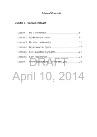 DRAFT
April 10, 2014
 
 
3 
 
Table of Contents
Quarter 3 – Consumer Health
Lesson 1: Be a consumer.....................................................5
Lesson 2: My healthy choice ..............................................8
Lesson 3: Be wise, be healthy .............................................11
Lesson 4: My consumer rights .............................................17
Lesson 5: Let’s practice our rights ......................................21
Lesson 6: I am responsible...................................................24
Lesson 7: Information: good for me and you...................26
 