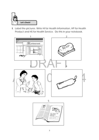 DRAFT
April 10, 2014
 
 
7 
 
I. Label the pictures. Write HI for Health Information, HP for Health
Product and HS for Health Service. Do this in your notebook.
1 2
3 4
5
Let’s Check!
 
 
 
 
 
 