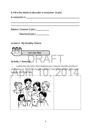 DRAFT
April 10, 2014
 
 
8 
 
II. Fill in the blank to describe a consumer. (5 pts)
A consumer is __________________________________________________
________________________________________________________________
________________________________________________________________
Rubrics: Content (3 pts.) ____________
Structure(2 pts.) ____________
Lesson 2: My Healthy Choice
Activity 1: Name It!
Label the pictures that helped you choose health products
and services. Write the health product that you bought and used
beside each picture.
1.
Let’s Do This! 
 