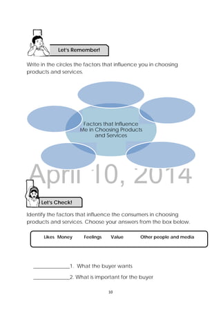 DRAFT
April 10, 2014
 
 
10 
 
Write in the circles the factors that influence you in choosing
products and services.
d
Identify the factors that influence the consumers in choosing
products and services. Choose your answers from the box below.
______________1. What the buyer wants
______________2. What is important for the buyer
Factors that Influence
Me in Choosing Products
and Services
Let’s Check! 
Likes Money Feelings Value Other people and media
Let’s Remember!
 
 