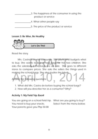 DRAFT
April 10, 2014
 
 
11 
 
______________3. The happiness of the consumer in using the
product or service
______________4. What other people say
______________5. The price of the product or service
Lesson 3: Be Wise, Be Healthy
Read the story.
Mrs. Castro is a wise consumer. She plans and budgets what
to buy. She wants to buy school bags for her two children. She
asks the saleslady if the bags are on sale. She goes to different
stores to compare prices. She asks the sellers the things used in
making the school bags. She also studies the labels.
Answer the following questions;
1. What did Mrs. Castro do before buying the school bags?
2. How will you describe her as a consumer? Why?
Activity 1: My Field Trip Baon!
You are going on a school field trip. What are you going to buy?
You need to buy your snacks. Select from the menu below.
Your parents gave you Php 50.00
Let’s Do This! 
 