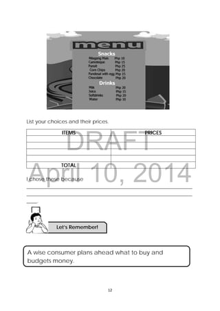 DRAFT
April 10, 2014
 
 
12 
 
List your choices and their prices.
ITEMS PRICES
TOTAL
I chose these because
________________________________________________________________
________________________________________________________________
____.
A wise consumer plans ahead what to buy and
budgets money.
Let’s Remember!
 
 