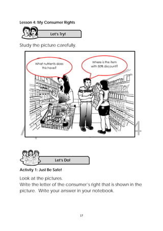DRAFT
April 10, 2014
 
 
17 
 
Lesson 4: My Consumer Rights
Study the picture carefully.
Activity 1: Just Be Safe!
Look at the pictures.
Write the letter of the consumer’s right that is shown in the
picture. Write your answer in your notebook.
Let’s Do! 
Let’s Try!
 