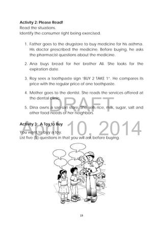 DRAFT
April 10, 2014
 
 
19 
 
Activity 2: Please Read! 
Read the situations. 
Identify the consumer right being exercised.
1. Father goes to the drugstore to buy medicine for his asthma.
His doctor prescribed the medicine. Before buying, he asks
the pharmacist questions about the medicine.
2. Ana buys bread for her brother Ali. She looks for the
expiration date.
3. Roy sees a toothpaste sign ‘BUY 2 TAKE 1”. He compares its
price with the regular price of one toothpaste.
4. Mother goes to the dentist. She reads the services offered at
the dental clinic.
5. Dina owns a sari-sari store. She sells rice, milk, sugar, salt and
other food needs of her neighbors.
Activity 3: A Toy to Buy
You want to buy a toy.
List five (5) questions in that you will ask before buying.
 