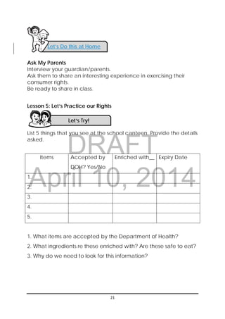 DRAFT
April 10, 2014
 
 
21 
 
Ask My Parents
Interview your guardian/parents.
Ask them to share an interesting experience in exercising their
consumer rights.
Be ready to share in class.
Lesson 5: Let’s Practice our Rights
List 5 things that you see at the school canteen. Provide the details
asked.
Items Accepted by
DOH? Yes/No
Enriched with__ Expiry Date
1.
2.
3.
4.
5.
1. What items are accepted by the Department of Health?
2. What ingredients re these enriched with? Are these safe to eat?
3. Why do we need to look for this information?
Let’s Do this at Home 
Let’s Try! 
 