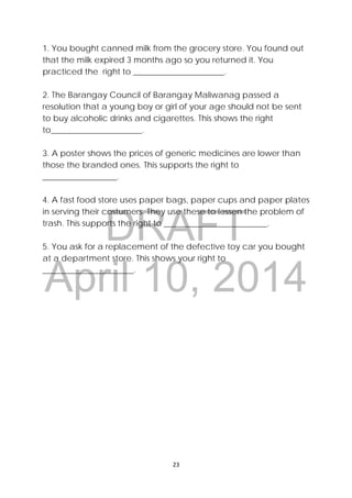 DRAFT
April 10, 2014
 
 
23 
 
1. You bought canned milk from the grocery store. You found out
that the milk expired 3 months ago so you returned it. You
practiced the right to ______________________.
2. The Barangay Council of Barangay Maliwanag passed a
resolution that a young boy or girl of your age should not be sent
to buy alcoholic drinks and cigarettes. This shows the right
to______________________.
3. A poster shows the prices of generic medicines are lower than
those the branded ones. This supports the right to
__________________.
4. A fast food store uses paper bags, paper cups and paper plates
in serving their costumers. They use these to lessen the problem of
trash. This supports the right to _________________________.
5. You ask for a replacement of the defective toy car you bought
at a department store. This shows your right to
______________________.
 