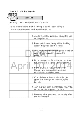 DRAFT
April 10, 2014
 
 
24 
 
Lesson 6: I am Responsible
 
 
Activity 1: Am I a responsible consumer?
Read the situations draw a smiling face if it shows being a
responsible consumer and a sad face if not.
1. Ask to the seller questions about the use
of the product
2. Buy a pen immediately without asking
about the price at other stores
3. Ask whether some endangered plants or
animals were used in making the
product.
4. Do nothing even if the toy your mother
bought was defective upon opening.
5. Buy things at a nearby store even
though you know prices are more
expensive than other store
6. Complain why the store is no longer
gives plastic bags for the things you
bought
7. Join a group filing a complaint against a
store that sells expired products.
8. Buy only what you need especially after
natural disasters.
Let’s Do! 
 