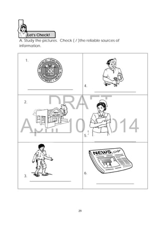 DRAFT
April 10, 2014
 
 
29 
 
A. Study the pictures. Check ( / )the reliable sources of
information.
1.
________________________
4.                     
______________________
2.
______________________
5.
______________________
3.  
______________________
6. 
____________________
Let’s Check! 
 