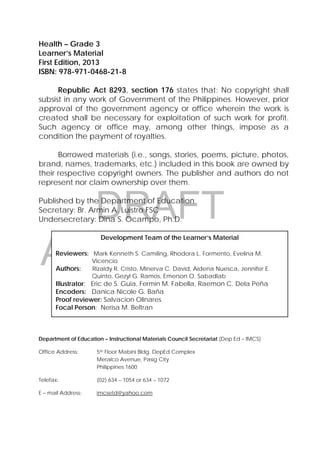 DRAFT
April 10, 2014
2 
 
Health – Grade 3
Learner’s Material
First Edition, 2013
ISBN: 978-971-0468-21-8
Republic Act 8293, section 176 states that: No copyright shall
subsist in any work of Government of the Philippines. However, prior
approval of the government agency or office wherein the work is
created shall be necessary for exploitation of such work for profit.
Such agency or office may, among other things, impose as a
condition the payment of royalties.
Borrowed materials (i.e., songs, stories, poems, picture, photos,
brand, names, trademarks, etc.) included in this book are owned by
their respective copyright owners. The publisher and authors do not
represent nor claim ownership over them.
Published by the Department of Education
Secretary: Br. Armin A. Luistro FSC
Undersecretary: Dina S. Ocampo, Ph.D.
Department of Education – Instructional Materials Council Secretariat (Dep Ed – IMCS)
Office Address: 5th Floor Mabini Bldg. DepEd Complex
Meralco Avenue, Pasig City
Philippines 1600
Telefax: (02) 634 – 1054 or 634 – 1072
E – mail Address: imcsetd@yahoo.com
Development Team of the Learner’s Material
Reviewers: Mark Kenneth S. Camiling, Rhodora L. Formento, Evelina M.
Vicencio
Authors: Rizaldy R. Cristo, Minerva C. David, Aidena Nuesca, Jennifer E.
Quinto, Gezyl G. Ramos, Emerson O. Sabadlab
Illustrator: Eric de S. Guia, Fermin M. Fabella, Raemon C. Dela Peña
Encoders: Danica Nicole G. Baña
Proof reviewer: Salvacion Olinares
Focal Person: Nerisa M. Beltran
 