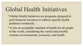 Global Health Initiatives
◦Global Health Initiatives are programs designed to
pool financial resources to address specific health
problems worldwide.
◦It sets an acceptable standard of health for all people
of the world, considering the varied and possibly
extreme environmental, economic, and health.
 