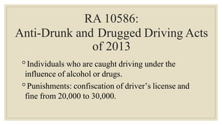 RA 10586:
Anti-Drunk and Drugged Driving Acts
of 2013
◦Individuals who are caught driving under the
influence of alcohol or drugs.
◦Punishments: confiscation of driver’s license and
fine from 20,000 to 30,000.
 